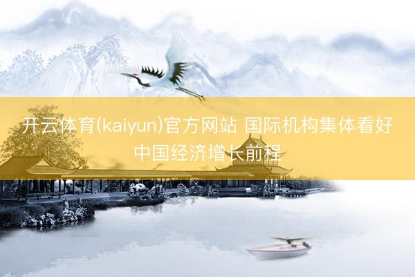 开云体育(kaiyun)官方网站 国际机构集体看好中国经济增长前程