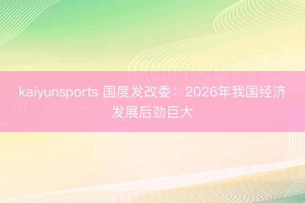 kaiyunsports 国度发改委：2026年我国经济发展后劲巨大