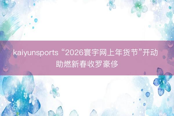 kaiyunsports “2026寰宇网上年货节”开动 助燃新春收罗豪侈
