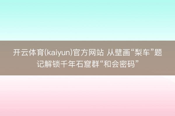 开云体育(kaiyun)官方网站 从壁画“梨车”题记解锁千年石窟群“和会密码”