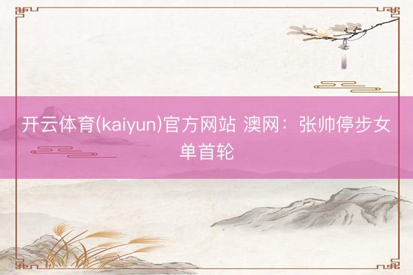 开云体育(kaiyun)官方网站 澳网：张帅停步女单首轮