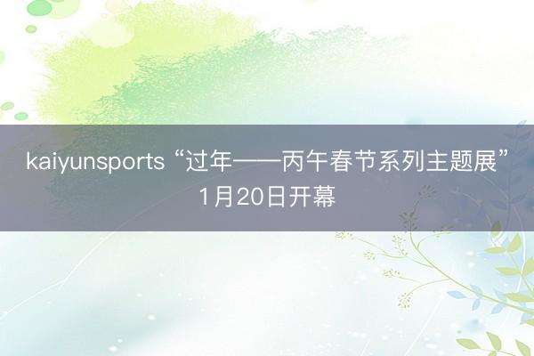 kaiyunsports “过年——丙午春节系列主题展”1月20日开幕