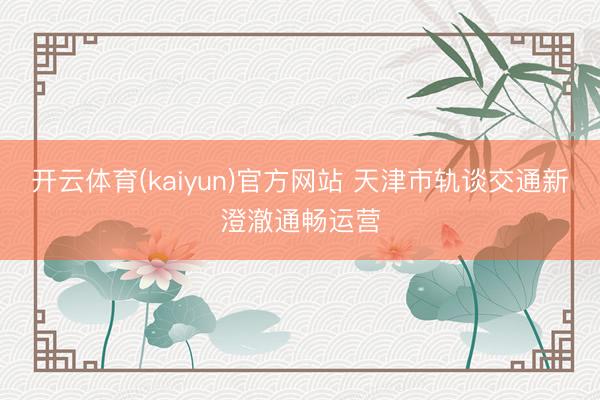 开云体育(kaiyun)官方网站 天津市轨谈交通新澄澈通畅运营