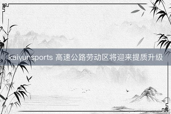 kaiyunsports 高速公路劳动区将迎来提质升级