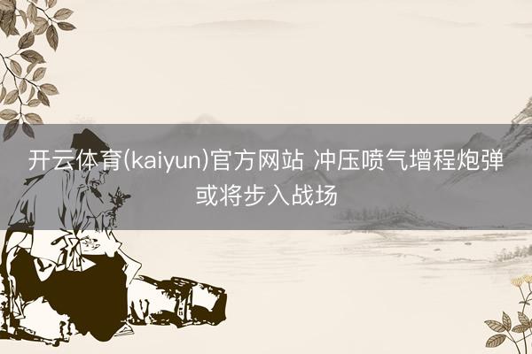开云体育(kaiyun)官方网站 冲压喷气增程炮弹或将步入战场