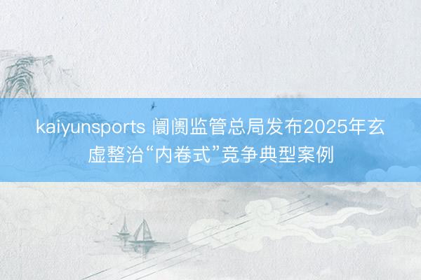 kaiyunsports 阛阓监管总局发布2025年玄虚整治“内卷式”竞争典型案例