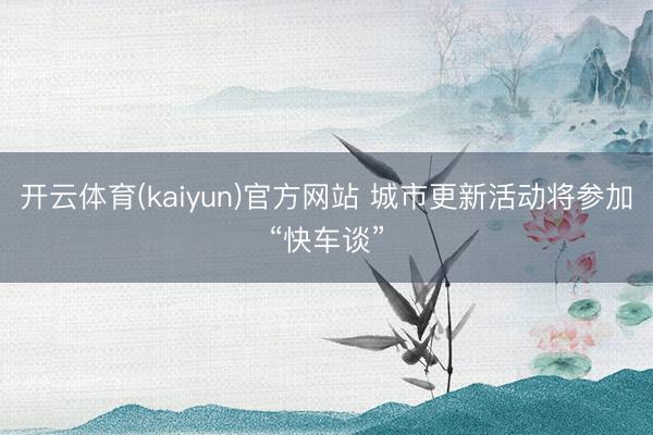 开云体育(kaiyun)官方网站 城市更新活动将参加“快车谈”