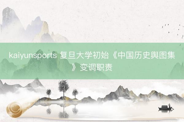 kaiyunsports 复旦大学初始《中国历史舆图集》变调职责