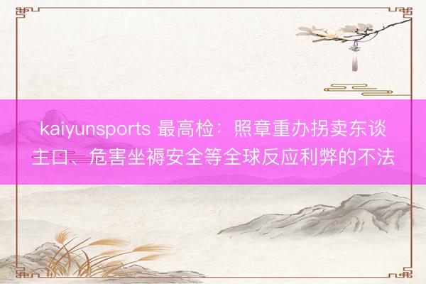 kaiyunsports 最高检：照章重办拐卖东谈主口、危害坐褥安全等全球反应利弊的不法