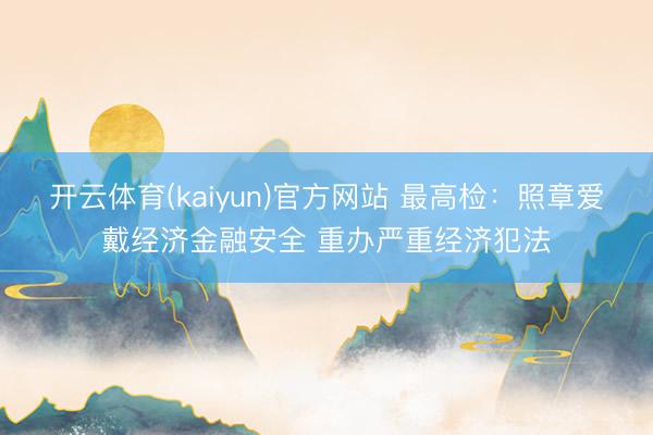 开云体育(kaiyun)官方网站 最高检：照章爱戴经济金融安全 重办严重经济犯法