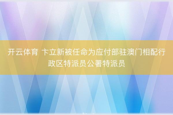 开云体育 卞立新被任命为应付部驻澳门相配行政区特派员公署特派员