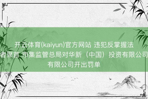 开云体育(kaiyun)官方网站 违犯反掌握法践诺打算者聚首 市集监管总局对华新（中国）投资有限公司开出罚单