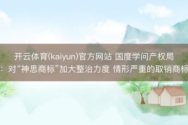 开云体育(kaiyun)官方网站 国度学问产权局：对“神思商标”加大整治力度 情形严重的取销商标