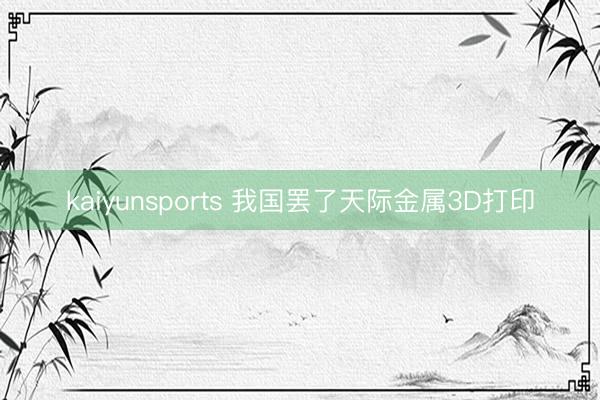 kaiyunsports 我国罢了天际金属3D打印