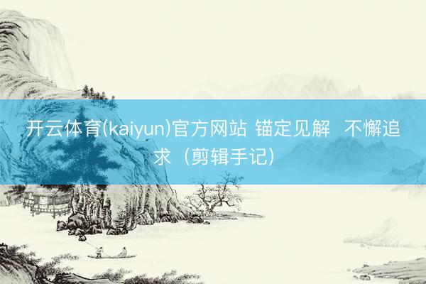 开云体育(kaiyun)官方网站 锚定见解  不懈追求（剪辑手记）