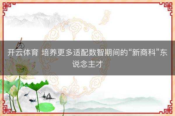 开云体育 培养更多适配数智期间的“新商科”东说念主才