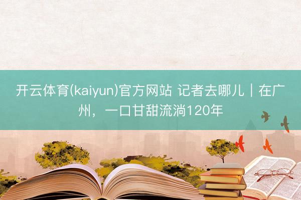 开云体育(kaiyun)官方网站 记者去哪儿｜在广州，一口甘甜流淌120年