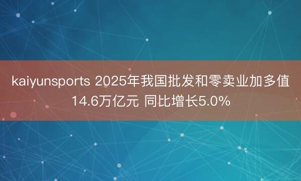kaiyunsports 2025年我国批发和零卖业加多值14.6万亿元 同比增长5.0%