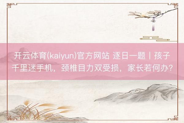 开云体育(kaiyun)官方网站 逐日一题丨孩子千里迷手机，颈椎目力双受损，家长若何办？