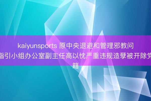 kaiyunsports 原中央退避和管理邪教问题指引小组办公室副主任高以忱严重违规造孽被开除党籍