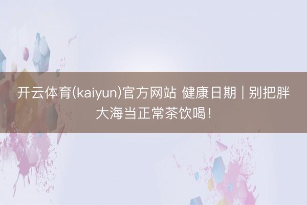 开云体育(kaiyun)官方网站 健康日期 | 别把胖大海当正常茶饮喝！
