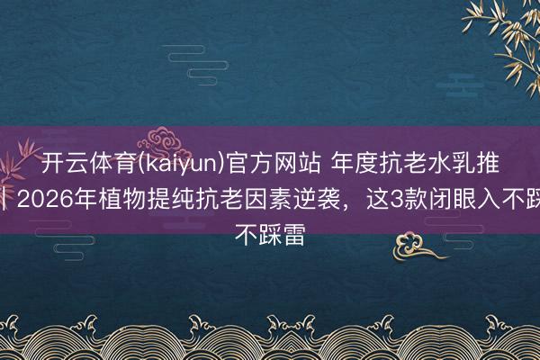开云体育(kaiyun)官方网站 年度抗老水乳推选｜2026年植物提纯抗老因素逆袭，这3款闭眼入不踩雷