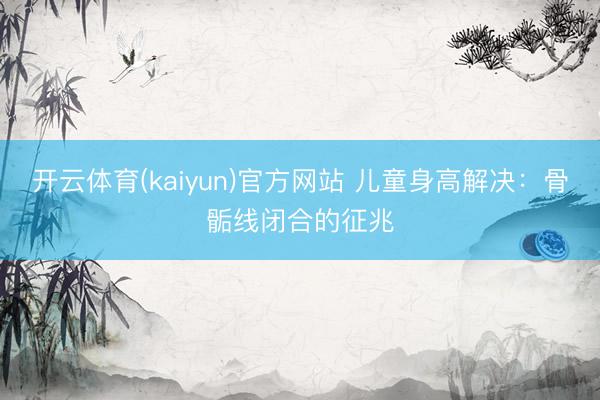 开云体育(kaiyun)官方网站 儿童身高解决：骨骺线闭合的征兆