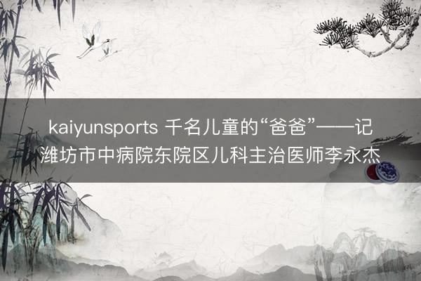 kaiyunsports 千名儿童的“爸爸”——记潍坊市中病院东院区儿科主治医师李永杰