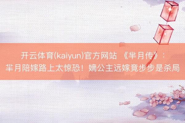 开云体育(kaiyun)官方网站 《芈月传》：羋月陪嫁路上太惊恐！嫡公主远嫁竟步步是杀局