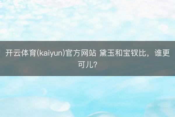 开云体育(kaiyun)官方网站 黛玉和宝钗比,谁更可儿?