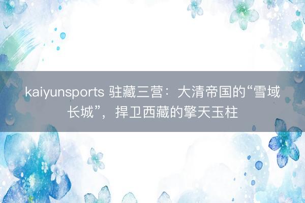 kaiyunsports 驻藏三营：大清帝国的“雪域长城”，捍卫西藏的擎天玉柱