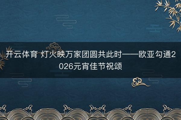 开云体育 灯火映万家团圆共此时——欧亚勾通2026元宵佳节祝颂