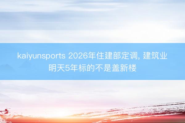 kaiyunsports 2026年住建部定调， 建筑业明天5年标的不是盖新楼