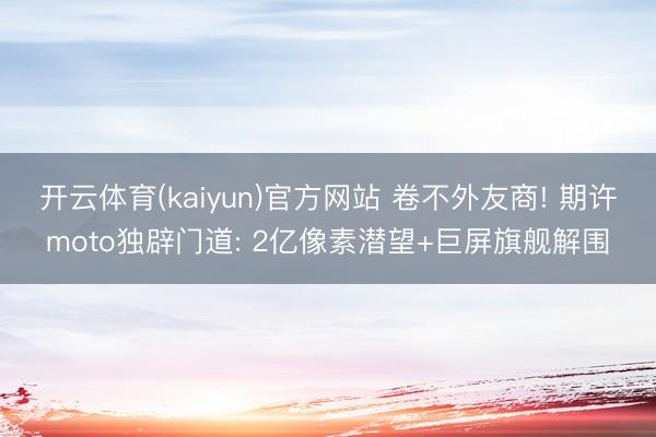 开云体育(kaiyun)官方网站 卷不外友商! 期许moto独辟门道: 2亿像素潜望+巨屏旗舰解围