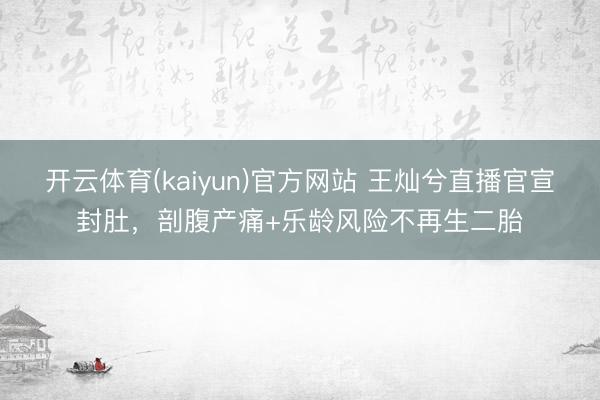 开云体育(kaiyun)官方网站 王灿兮直播官宣封肚，剖腹产痛+乐龄风险不再生二胎