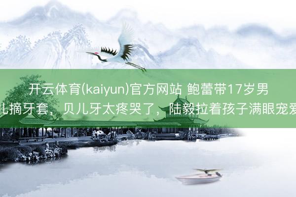 开云体育(kaiyun)官方网站 鲍蕾带17岁男儿摘牙套，贝儿牙太疼哭了，陆毅拉着孩子满眼宠爱