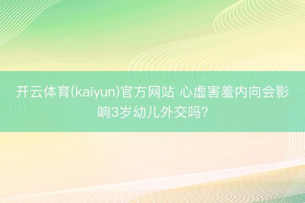 开云体育(kaiyun)官方网站 心虚害羞内向会影响3岁幼儿外交吗？