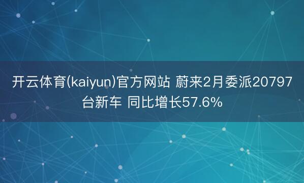 开云体育(kaiyun)官方网站 蔚来2月委派20797台新车 同比增长57.6%