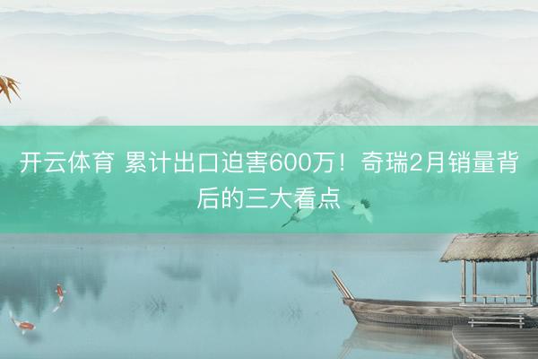 开云体育 累计出口迫害600万！奇瑞2月销量背后的三大看点