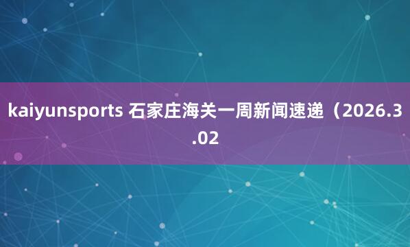 kaiyunsports 石家庄海关一周新闻速递（2026.3.02