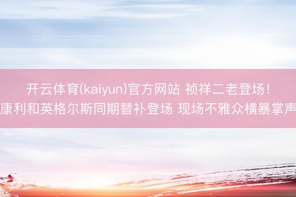 开云体育(kaiyun)官方网站 祯祥二老登场！康利和英格尔斯同期替补登场 现场不雅众横暴掌声