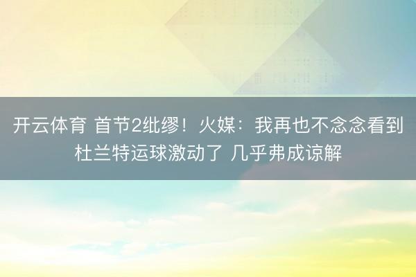 开云体育 首节2纰缪！火媒：我再也不念念看到杜兰特运球激动了 几乎弗成谅解