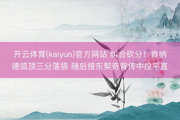 开云体育(kaiyun)官方网站 纠合砍分！肯纳德弧顶三分落袋 随后接东契奇背传中投平直