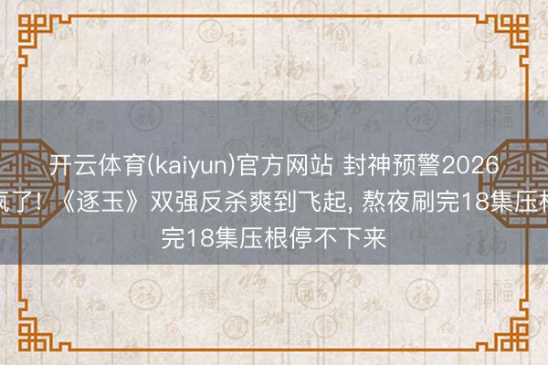 开云体育(kaiyun)官方网站 封神预警2026古装剧杀疯了! 《逐玉》双强反杀爽到飞起， 熬夜刷完18集压根停不下来
