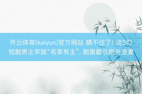 开云体育(kaiyun)官方网站 瞒不住了! 这5位短剧男主早就“名草有主”, 剧里霸总剧外宠妻
