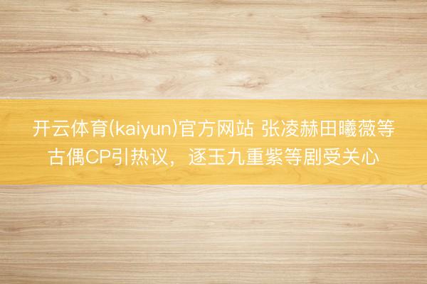 开云体育(kaiyun)官方网站 张凌赫田曦薇等古偶CP引热议，逐玉九重紫等剧受关心