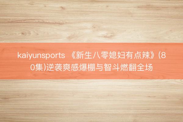 kaiyunsports 《新生八零媳妇有点辣》(80集)逆袭爽感爆棚与智斗燃翻全场