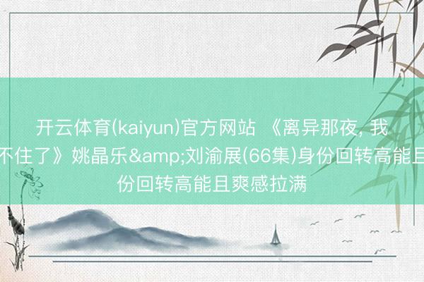开云体育(kaiyun)官方网站 《离异那夜, 我的身份藏不住了》姚晶乐&刘渝展(66集)身份回转高能且爽感拉满
