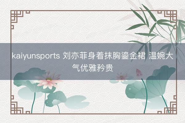 kaiyunsports 刘亦菲身着抹胸鎏金裙 温婉大气优雅矜贵
