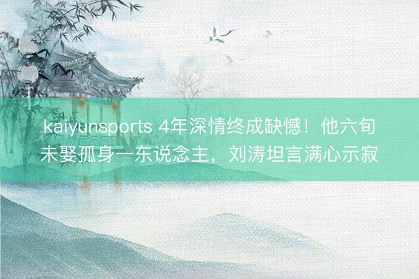 kaiyunsports 4年深情终成缺憾！他六旬未娶孤身一东说念主，刘涛坦言满心示寂